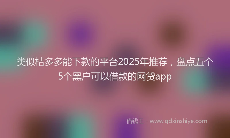 类似桔多多能下款的平台2025年推荐，盘点五个5个黑户可以借款的网贷app