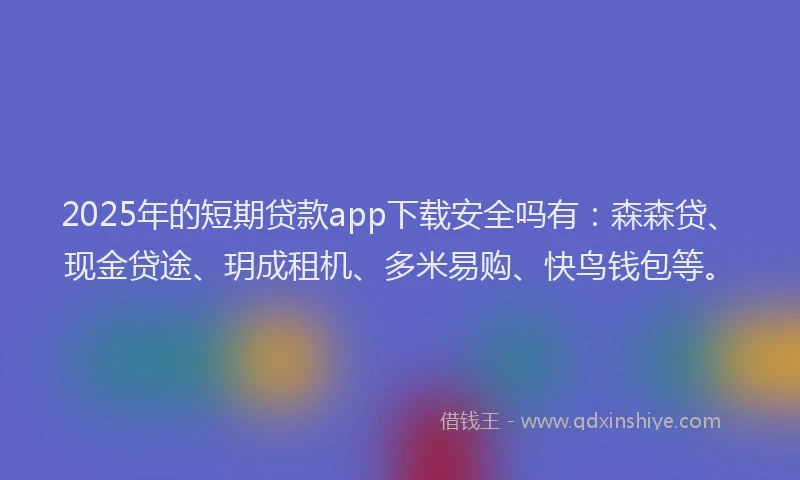 2025年的短期贷款app下载安全吗有：森森贷、现金贷途、玥成租机、多米易购、快鸟钱包等。