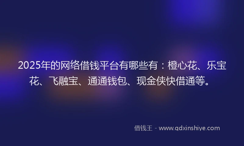2025年的网络借钱平台有哪些有：橙心花、乐宝花、飞融宝、通通钱包、现金侠快借通等。