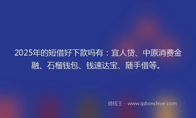 2025年的短借好下款吗有：宜人贷、中原消费金融、石榴钱包、钱速达宝、随手借等。