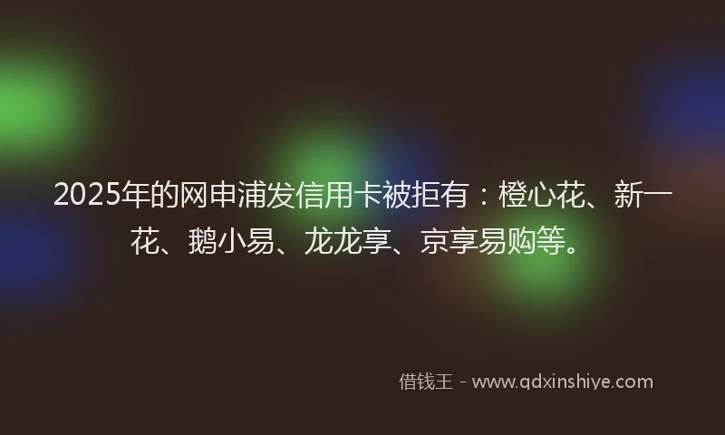 2025年的网申浦发信用卡被拒有：橙心花、新一花、鹅小易、龙龙享、京享易购等。