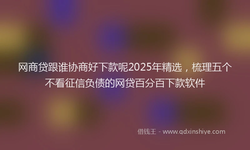 网商贷跟谁协商好下款呢2025年精选，梳理五个不看征信负债的网贷百分百下款软件
