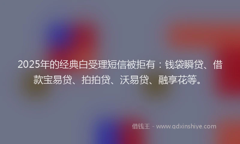 2025年的经典白受理短信被拒有：钱袋瞬贷、借款宝易贷、拍拍贷、沃易贷、融享花等。