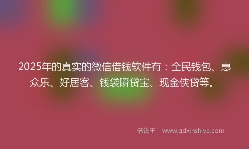 2025年的真实的微信借钱软件有：全民钱包、惠众乐、好居客、钱袋瞬贷宝、现金侠贷等。