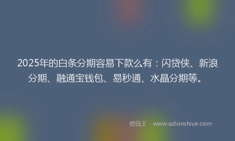 2025年的白条分期容易下款么有：闪贷侠、新浪分期、融通宝钱包、易秒通、水晶分期等。