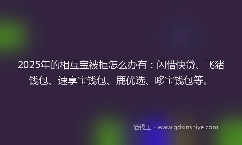 2025年的相互宝被拒怎么办有：闪借快贷、飞猪钱包、速享宝钱包、鹿优选、哆宝钱包等。
