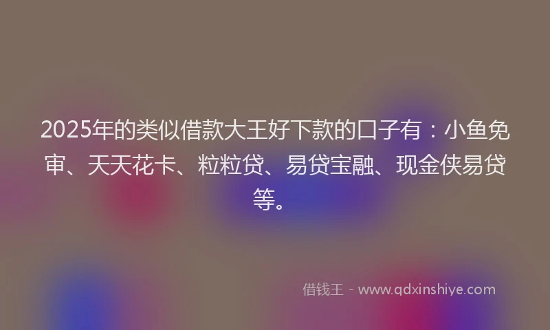 2025年的类似借款大王好下款的口子有：小鱼免审、天天花卡、粒粒贷、易贷宝融、现金侠易贷等。