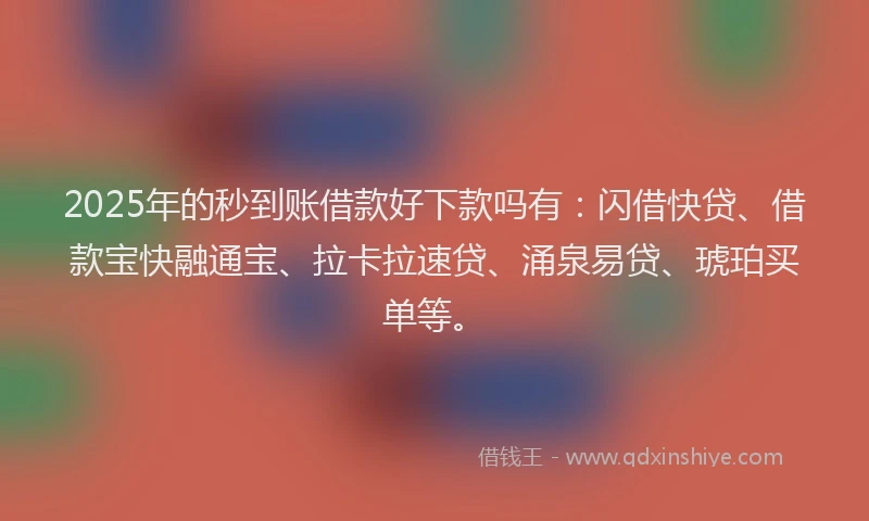 2025年的秒到账借款好下款吗有：闪借快贷、借款宝快融通宝、拉卡拉速贷、涌泉易贷、琥珀买单等。