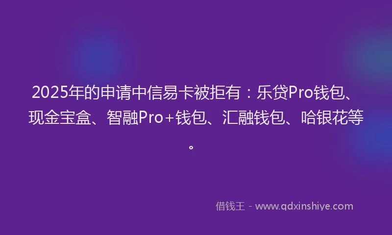 2025年的申请中信易卡被拒有：乐贷Pro钱包、现金宝盒、智融Pro+钱包、汇融钱包、哈银花等。