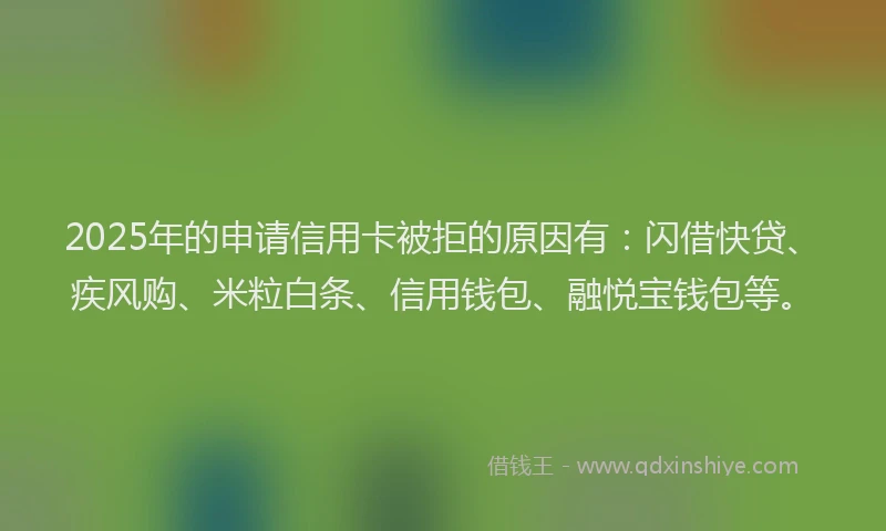 2025年的申请信用卡被拒的原因有：闪借快贷、疾风购、米粒白条、信用钱包、融悦宝钱包等。