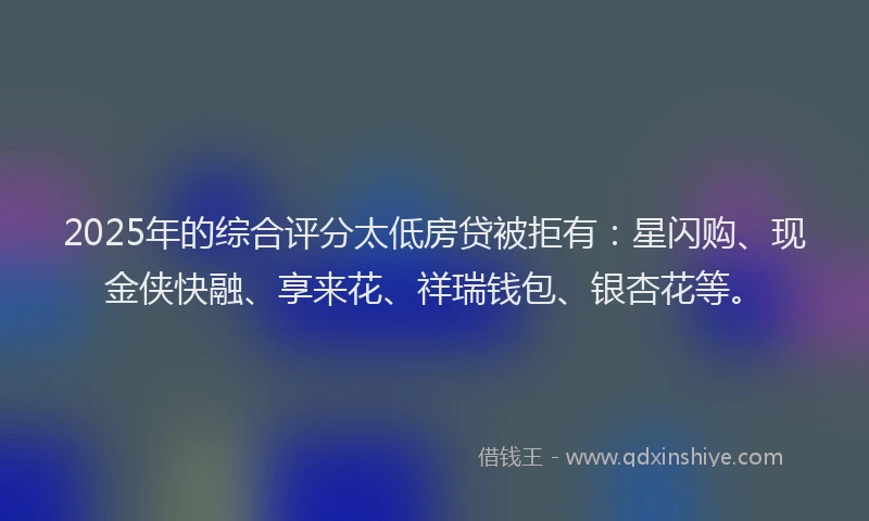 2025年的综合评分太低房贷被拒有：星闪购、现金侠快融、享来花、祥瑞钱包、银杏花等。
