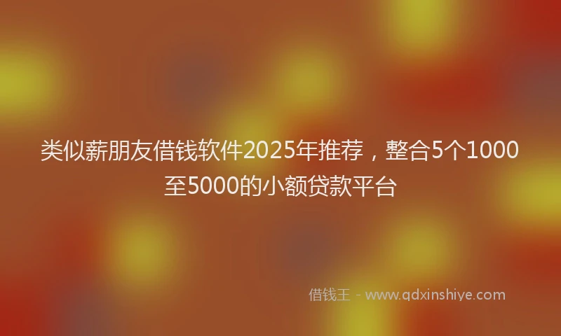 类似薪朋友借钱软件2025年推荐，整合5个1000至5000的小额贷款平台