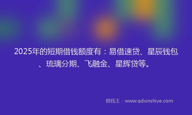 2025年的短期借钱额度有：易借速贷、星辰钱包、琉璃分期、飞融金、星辉贷等。