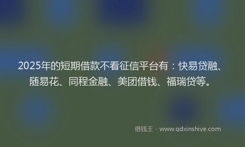 2025年的短期借款不看征信平台有：快易贷融、随易花、同程金融、美团借钱、福瑞贷等。