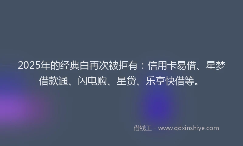 2025年的经典白再次被拒有：信用卡易借、星梦借款通、闪电购、星贷、乐享快借等。