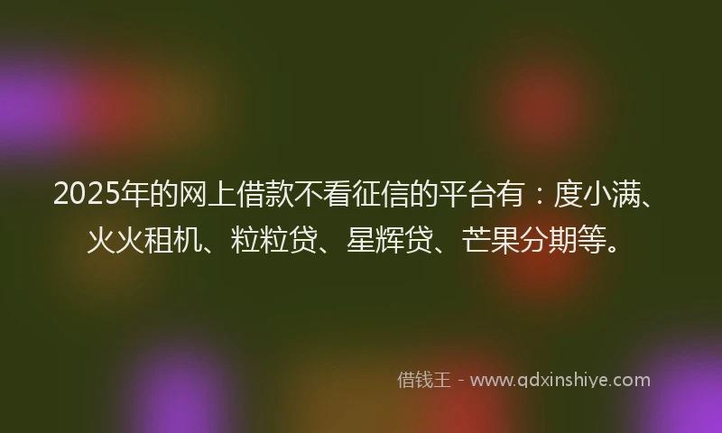 2025年的网上借款不看征信的平台有：度小满、火火租机、粒粒贷、星辉贷、芒果分期等。