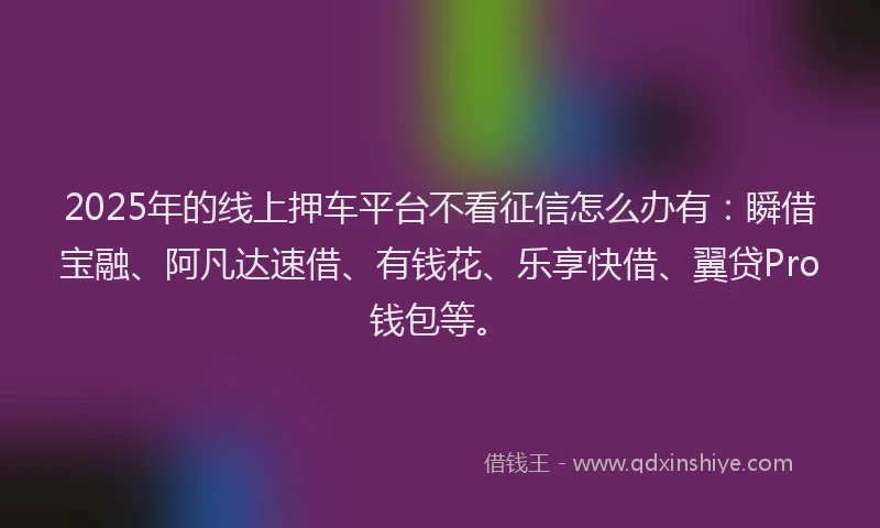 2025年的线上押车平台不看征信怎么办有：瞬借宝融、阿凡达速借、有钱花、乐享快借、翼贷Pro钱包等。