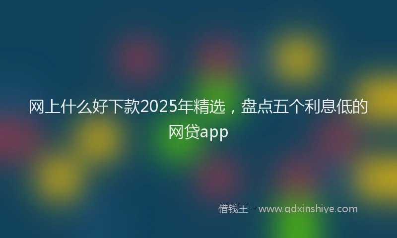 网上什么好下款2025年精选，盘点五个利息低的网贷app