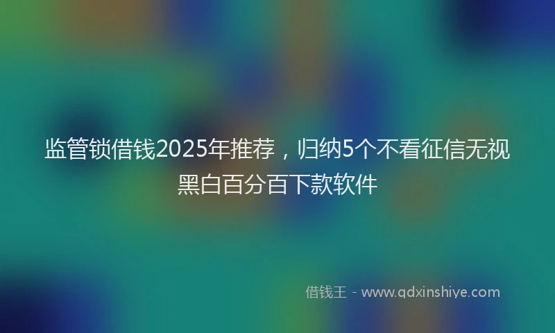 监管锁借钱2025年推荐，归纳5个不看征信无视黑白百分百下款软件