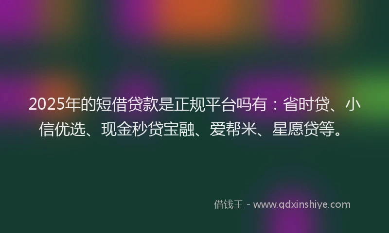 2025年的短借贷款是正规平台吗有：省时贷、小信优选、现金秒贷宝融、爱帮米、星愿贷等。
