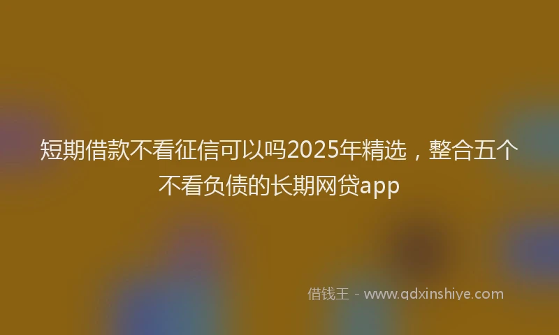 短期借款不看征信可以吗2025年精选，整合五个不看负债的长期网贷app
