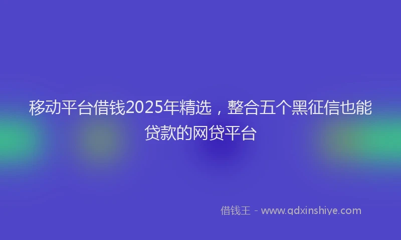 移动平台借钱2025年精选，整合五个黑征信也能贷款的网贷平台