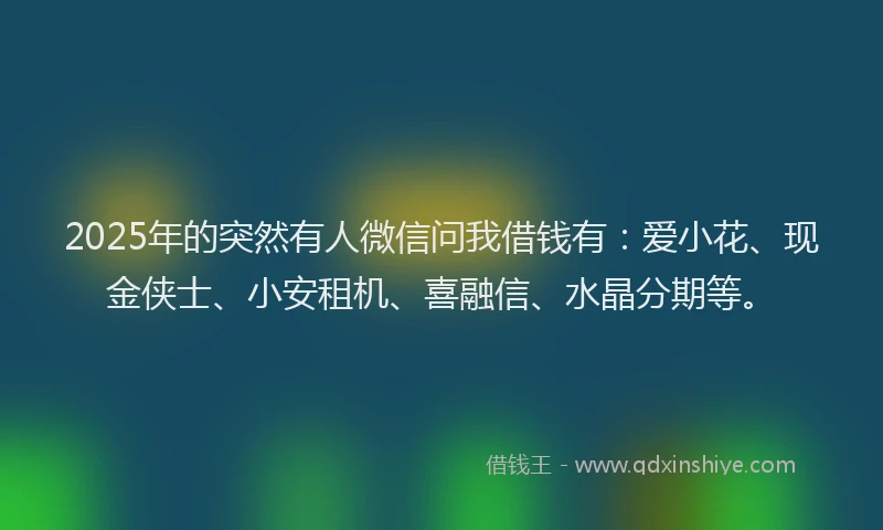 2025年的突然有人微信问我借钱有：爱小花、现金侠士、小安租机、喜融信、水晶分期等。