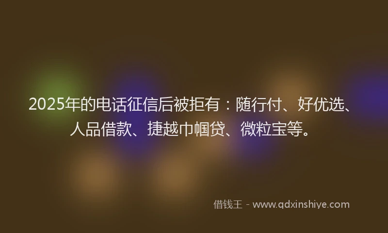 2025年的电话征信后被拒有：随行付、好优选、人品借款、捷越巾帼贷、微粒宝等。