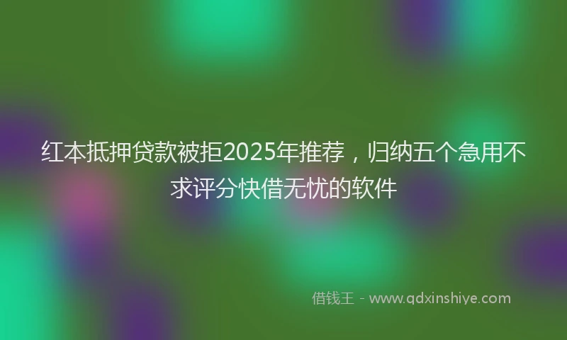 红本抵押贷款被拒2025年推荐，归纳五个急用不求评分快借无忧的软件