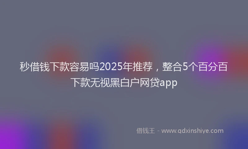 秒借钱下款容易吗2025年推荐，整合5个百分百下款无视黑白户网贷app