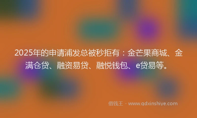 2025年的申请浦发总被秒拒有：金芒果商城、金满仓贷、融资易贷、融悦钱包、e贷易等。