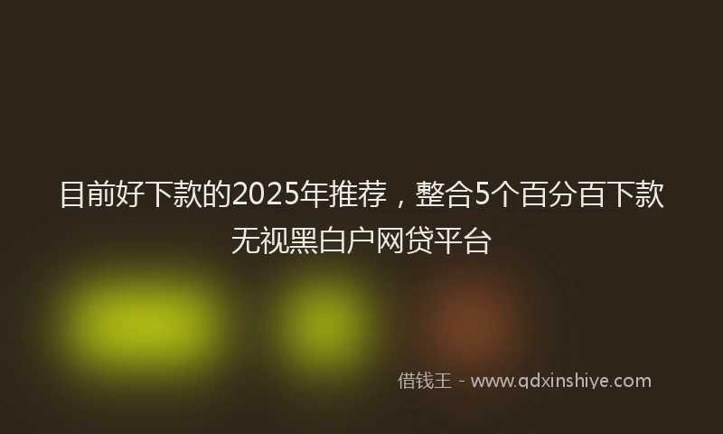 目前好下款的2025年推荐，整合5个百分百下款无视黑白户网贷平台