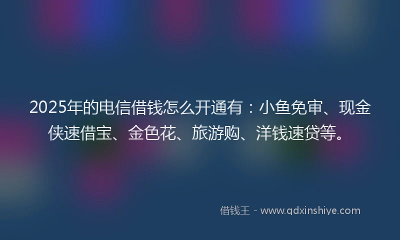 2025年的电信借钱怎么开通有：小鱼免审、现金侠速借宝、金色花、旅游购、洋钱速贷等。