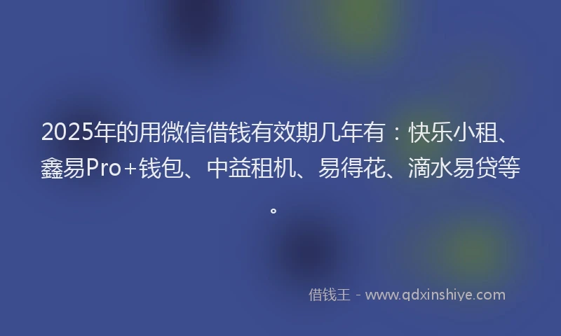 2025年的用微信借钱有效期几年有：快乐小租、鑫易Pro+钱包、中益租机、易得花、滴水易贷等。