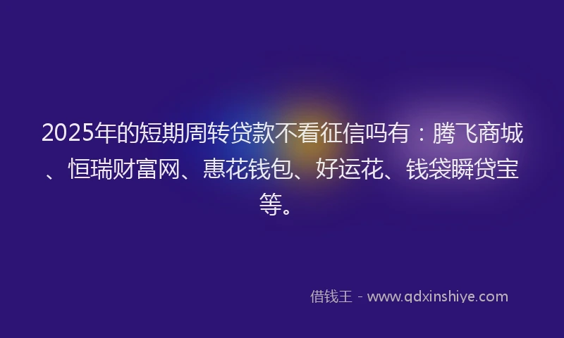 2025年的短期周转贷款不看征信吗有：腾飞商城、恒瑞财富网、惠花钱包、好运花、钱袋瞬贷宝等。
