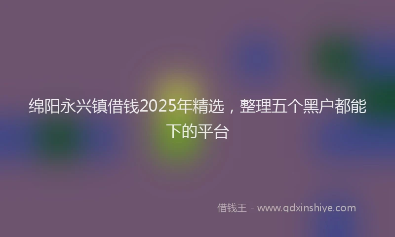 绵阳永兴镇借钱2025年精选，整理五个黑户都能下的平台
