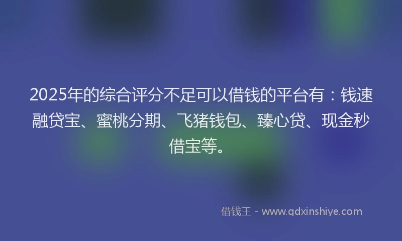2025年的综合评分不足可以借钱的平台有：钱速融贷宝、蜜桃分期、飞猪钱包、臻心贷、现金秒借宝等。