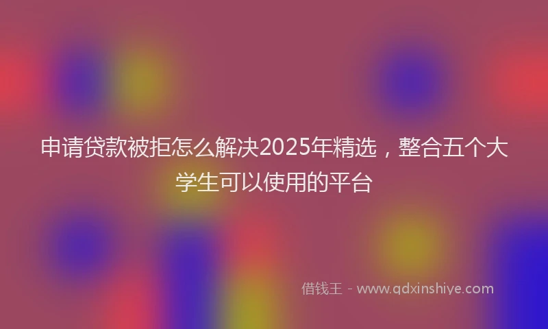 申请贷款被拒怎么解决2025年精选，整合五个大学生可以使用的平台