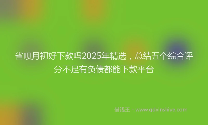 省呗月初好下款吗2025年精选，总结五个综合评分不足有负债都能下款平台