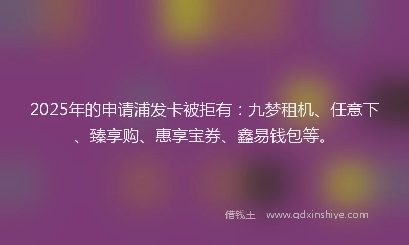 2025年的申请浦发卡被拒有：九梦租机、任意下、臻享购、惠享宝券、鑫易钱包等。