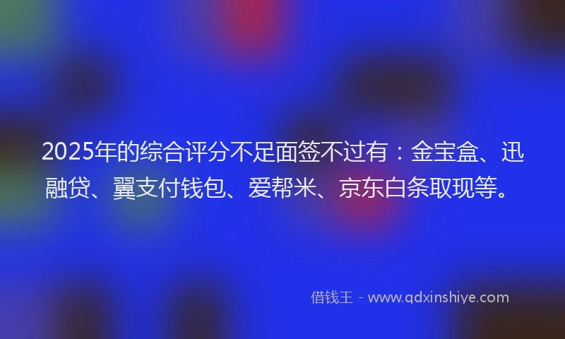 2025年的综合评分不足面签不过有：金宝盒、迅融贷、翼支付钱包、爱帮米、京东白条取现等。