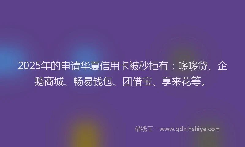 2025年的申请华夏信用卡被秒拒有：哆哆贷、企鹅商城、畅易钱包、团借宝、享来花等。