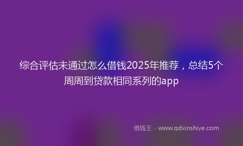 综合评估未通过怎么借钱2025年推荐，总结5个周周到贷款相同系列的app