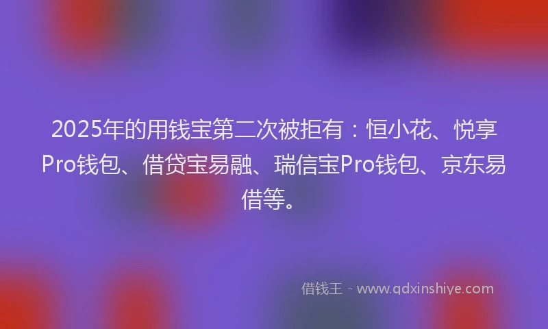 2025年的用钱宝第二次被拒有：恒小花、悦享Pro钱包、借贷宝易融、瑞信宝Pro钱包、京东易借等。