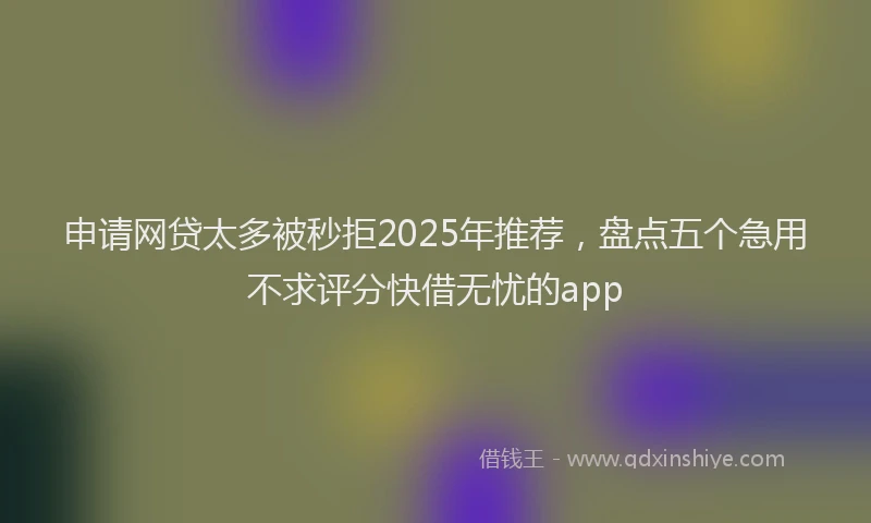 申请网贷太多被秒拒2025年推荐，盘点五个急用不求评分快借无忧的app