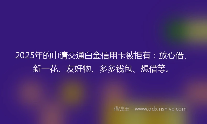 2025年的申请交通白金信用卡被拒有：放心借、新一花、友好物、多多钱包、想借等。