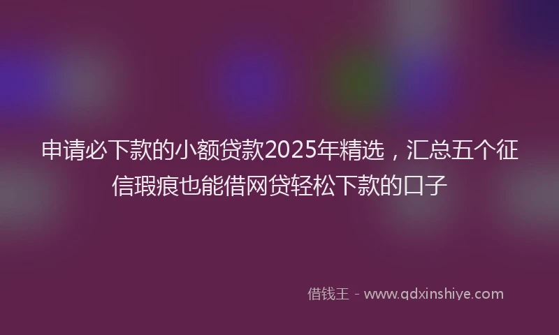 申请必下款的小额贷款2025年精选，汇总五个征信瑕疵也能借网贷轻松下款的口子