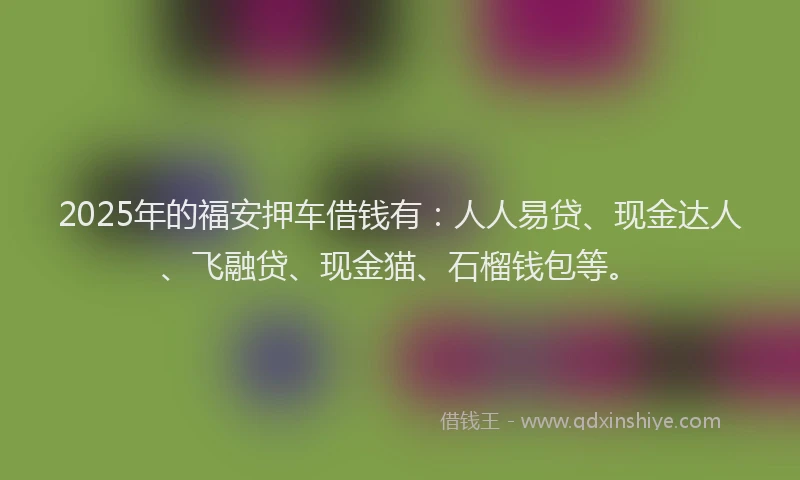 2025年的福安押车借钱有：人人易贷、现金达人、飞融贷、现金猫、石榴钱包等。