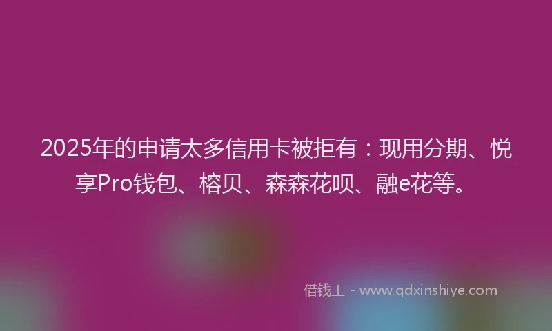 2025年的申请太多信用卡被拒有：现用分期、悦享Pro钱包、榕贝、森森花呗、融e花等。