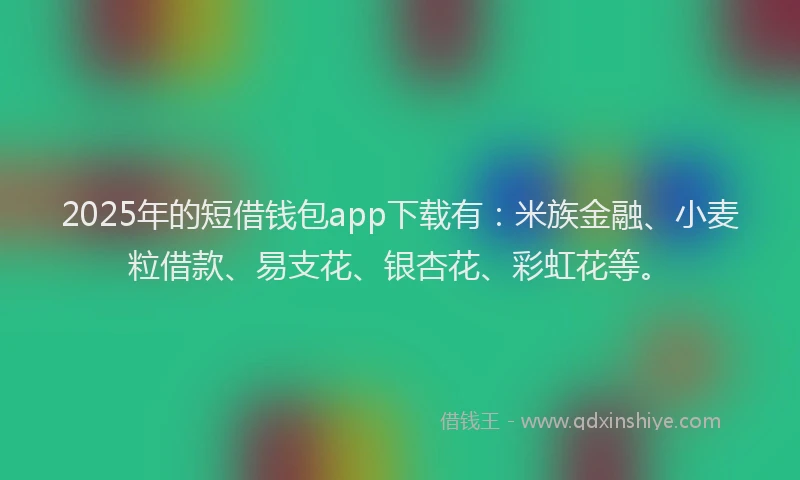 2025年的短借钱包app下载有：米族金融、小麦粒借款、易支花、银杏花、彩虹花等。